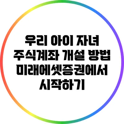 우리 아이 자녀 주식계좌 개설 방법: 미래에셋증권에서 시작하기