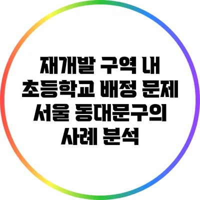 재개발 구역 내 초등학교 배정 문제: 서울 동대문구의 사례 분석