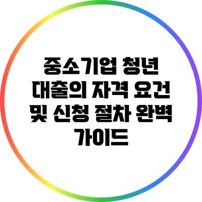 중소기업 청년 대출의 자격 요건 및 신청 절차 완벽 가이드