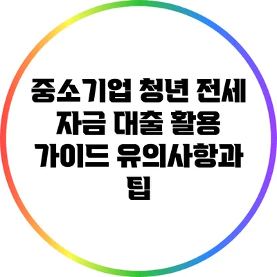 중소기업 청년 전세 자금 대출 활용 가이드: 유의사항과 팁