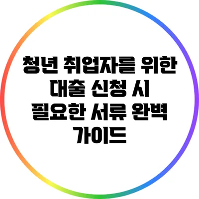 청년 취업자를 위한 대출 신청 시 필요한 서류 완벽 가이드