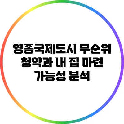 영종국제도시 무순위 청약과 내 집 마련 가능성 분석
