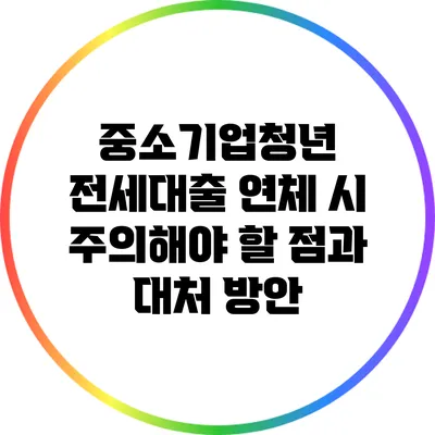 중소기업청년 전세대출 연체 시 주의해야 할 점과 대처 방안