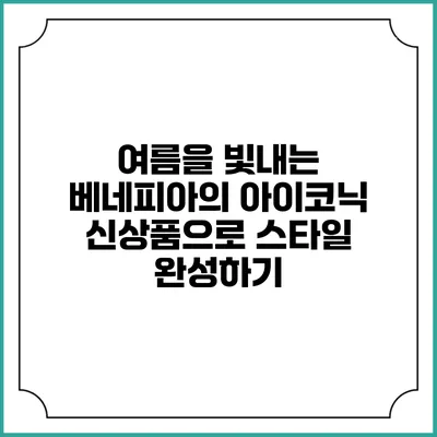 여름을 빛내는 베네피아의 아이코닉 신상품으로 스타일 완성하기