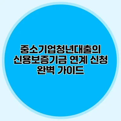 중소기업청년대출의 신용보증기금 연계 신청 완벽 가이드